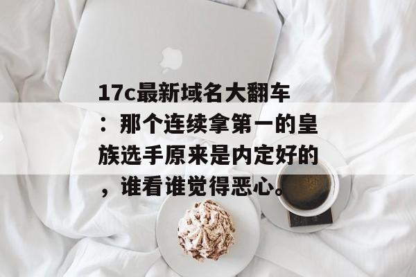 17c最新域名大翻车：那个连续拿第一的皇族选手原来是内定好的，谁看谁觉得恶心。