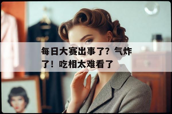 每日大赛出事了？气炸了！吃相太难看了