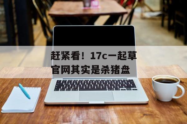 赶紧看！17c一起草官网其实是杀猪盘