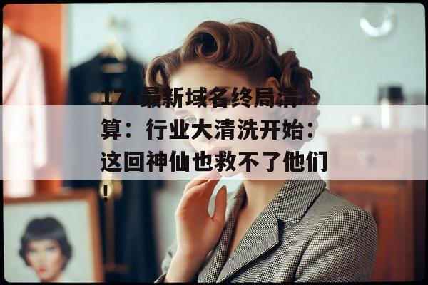 17c最新域名终局清算：行业大清洗开始：这回神仙也救不了他们！
