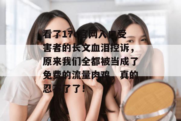 看了17c官网入口受害者的长文血泪控诉，原来我们全都被当成了免费的流量肉鸡，真的忍不了了！