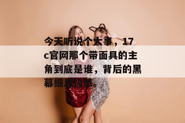 今天听说个大事，17c官网那个带面具的主角到底是谁，背后的黑幕细思极恐。