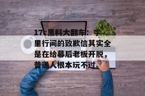 17c黑料大翻车：字里行间的致歉信其实全是在给幕后老板开脱，普通人根本玩不过。