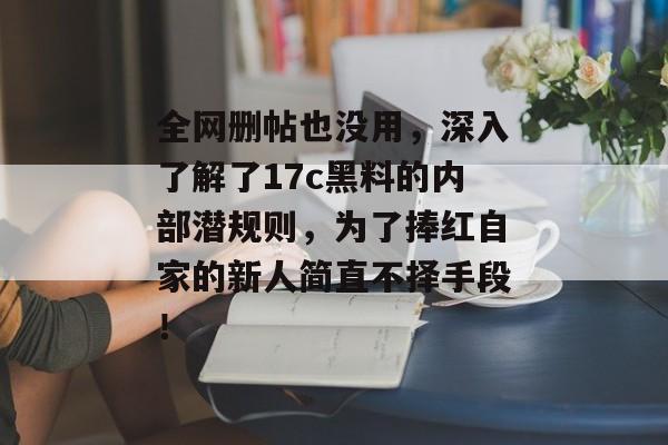 全网删帖也没用，深入了解了17c黑料的内部潜规则，为了捧红自家的新人简直不择手段！