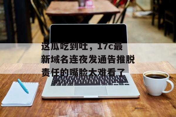 这瓜吃到吐，17c最新域名连夜发通告推脱责任的嘴脸太难看了