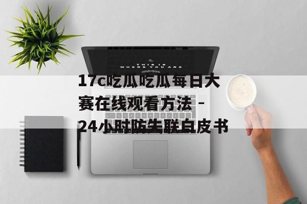 17c吃瓜吃瓜每日大赛在线观看方法 - 24小时防失联白皮书