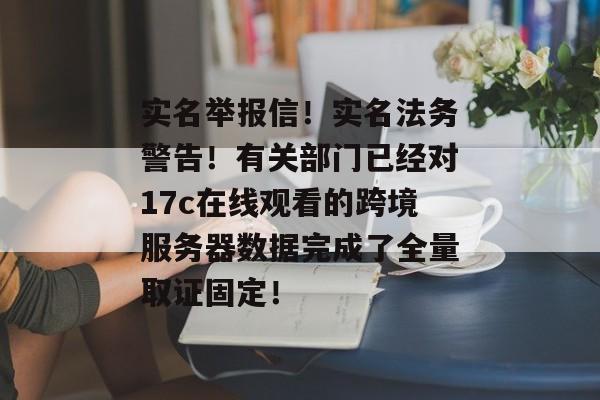 实名举报信！实名法务警告！有关部门已经对17c在线观看的跨境服务器数据完成了全量取证固定！
