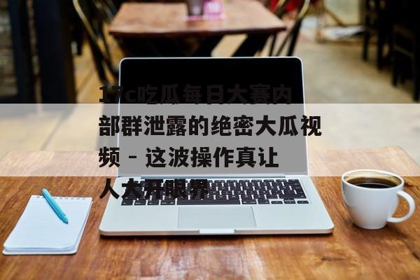17c吃瓜每日大赛内部群泄露的绝密大瓜视频 - 这波操作真让人大开眼界