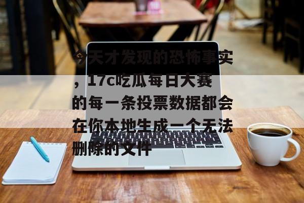 今天才发现的恐怖事实，17c吃瓜每日大赛的每一条投票数据都会在你本地生成一个无法删除的文件