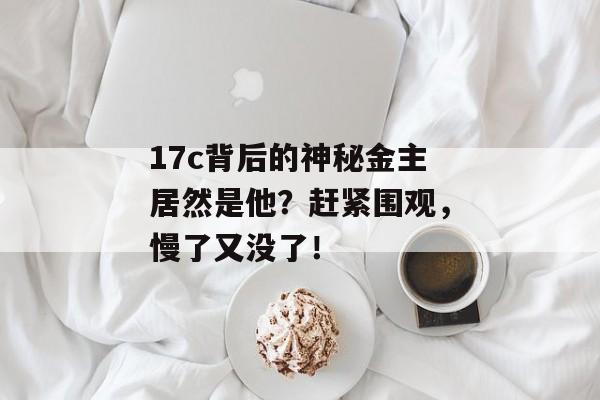 17c背后的神秘金主居然是他？赶紧围观，慢了又没了！