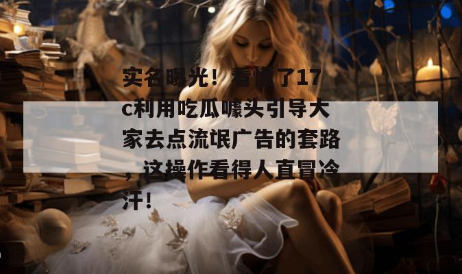 实名曝光！看懂了17c利用吃瓜噱头引导大家去点流氓广告的套路，这操作看得人直冒冷汗！