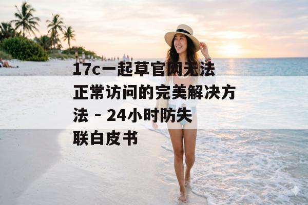 17c一起草官网无法正常访问的完美解决方法 - 24小时防失联白皮书