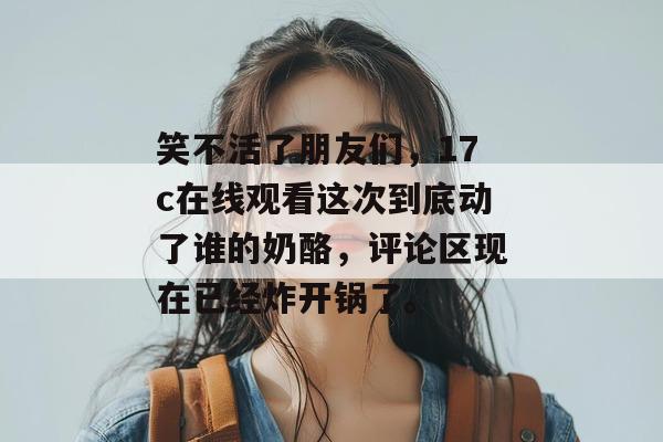 笑不活了朋友们，17c在线观看这次到底动了谁的奶酪，评论区现在已经炸开锅了。