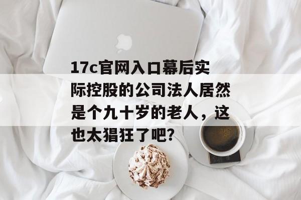 17c官网入口幕后实际控股的公司法人居然是个九十岁的老人，这也太猖狂了吧？