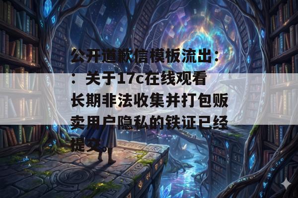 公开道歉信模板流出：：关于17c在线观看长期非法收集并打包贩卖用户隐私的铁证已经提交。