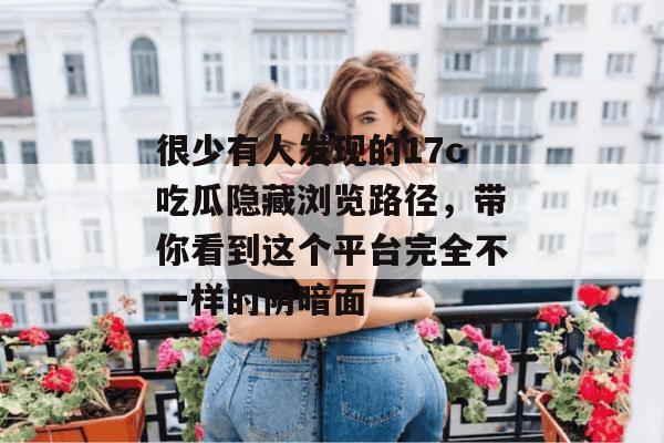 很少有人发现的17c吃瓜隐藏浏览路径，带你看到这个平台完全不一样的阴暗面