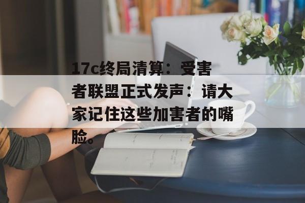 17c终局清算：受害者联盟正式发声：请大家记住这些加害者的嘴脸。